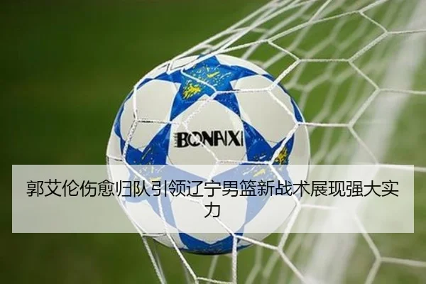 郭艾伦伤愈归队引领辽宁男篮新战术展现强大实力